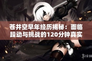 苍井空早年经历揭秘：面临躁动与挑战的120分钟真实记录