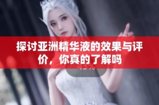 探讨亚洲精华液的效果与评价，你真的了解吗