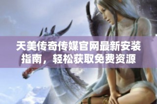 天美传奇传媒官网最新安装指南，轻松获取免费资源
