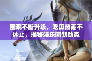 围观不断升级，吃瓜热潮不休止，揭秘娱乐圈新动态