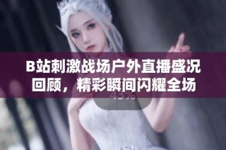 B站刺激战场户外直播盛况回顾，精彩瞬间闪耀全场