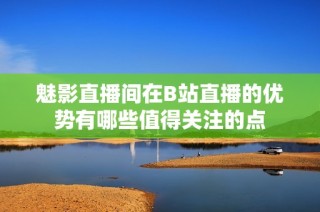 魅影直播间在B站直播的优势有哪些值得关注的点