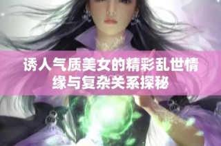 诱人气质美女的精彩乱世情缘与复杂关系探秘