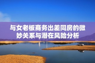 与女老板商务出差同房的微妙关系与潜在风险分析