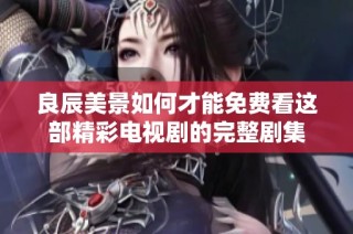 良辰美景如何才能免费看这部精彩电视剧的完整剧集