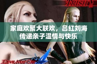 家庭欢聚大联欢，吕红刘海传递亲子温情与快乐