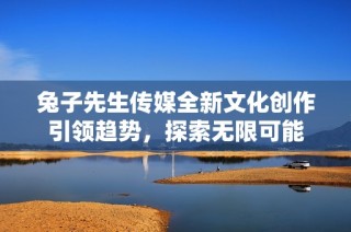 兔子先生传媒全新文化创作引领趋势，探索无限可能