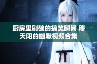 厨房里刷碗的搞笑瞬间 穆天阳的幽默视频合集