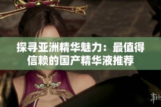 探寻亚洲精华魅力：最值得信赖的国产精华液推荐