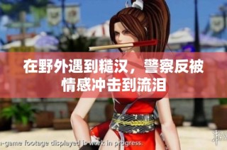 在野外遇到糙汉，警察反被情感冲击到流泪