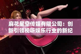 麻花星空传媒有限公司：创新引领视听娱乐行业的新纪元
