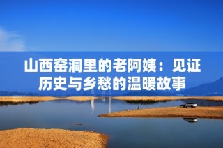 山西窑洞里的老阿姨：见证历史与乡愁的温暖故事