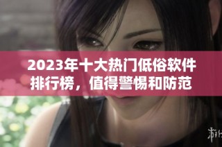 2023年十大热门低俗软件排行榜，值得警惕和防范