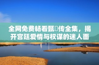 全网免费畅看甄嬛传全集，揭开宫廷爱情与权谋的迷人面纱