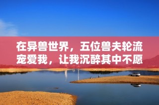 在异兽世界，五位兽夫轮流宠爱我，让我沉醉其中不愿归去