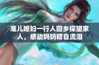准儿媳妇一行人回乡探望家人，感动妈妈暗自流泪