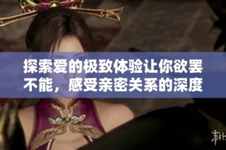 探索爱的极致体验让你欲罢不能，感受亲密关系的深度与温暖