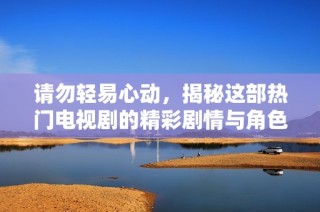 请勿轻易心动，揭秘这部热门电视剧的精彩剧情与角色关系