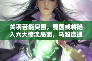 关羽若能突围，蜀国或将陷入六大惨淡局面，马超遭遇危险