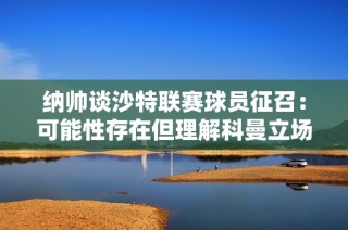 纳帅谈沙特联赛球员征召：可能性存在但理解科曼立场