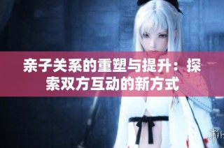 亲子关系的重塑与提升：探索双方互动的新方式