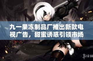 九一果冻制品厂推出新款电视广告，甜蜜诱惑引领市场潮流