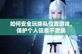 如何安全玩隐私位置游戏，保护个人信息不泄露