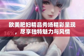 欧美肥妇精品秀场精彩呈现，尽享独特魅力与风情