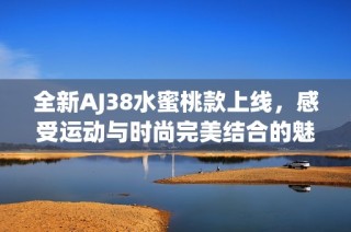 全新AJ38水蜜桃款上线，感受运动与时尚完美结合的魅力