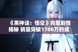 《黑神话：悟空》完整剧情揭秘 销量突破1700万的成功之道