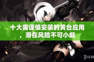 十大需谨慎安装的黄台应用，潜在风险不可小觑