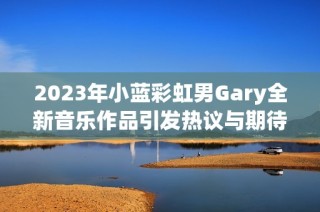 2023年小蓝彩虹男Gary全新音乐作品引发热议与期待