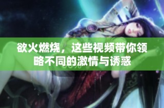 欲火燃烧，这些视频带你领略不同的激情与诱惑