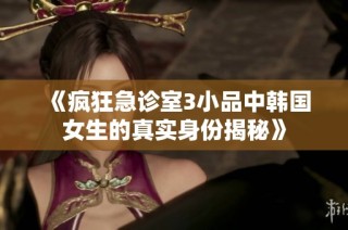 《疯狂急诊室3小品中韩国女生的真实身份揭秘》