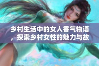 乡村生活中的女人香气物语，探索乡村女性的魅力与故事