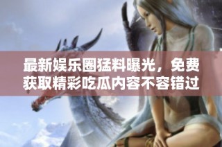最新娱乐圈猛料曝光，免费获取精彩吃瓜内容不容错过