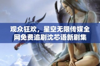 观众狂欢，星空无限传媒全网免费追剧沈芯语新剧集