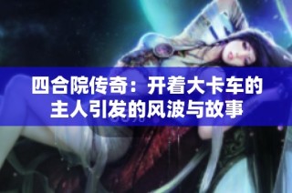四合院传奇：开着大卡车的主人引发的风波与故事