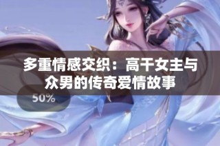 多重情感交织：高干女主与众男的传奇爱情故事
