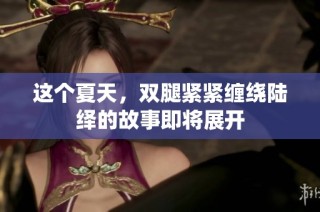 这个夏天，双腿紧紧缠绕陆绎的故事即将展开