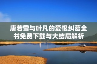 唐若雪与叶凡的爱恨纠葛全书免费下载与大结局解析