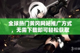 全球热门黄冈网站推广方式，无需下载即可轻松获取