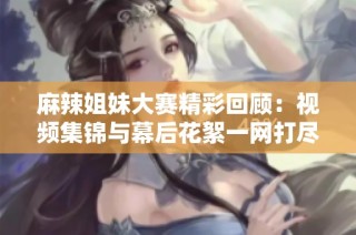 麻辣姐妹大赛精彩回顾：视频集锦与幕后花絮一网打尽