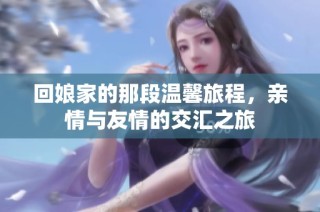 回娘家的那段温馨旅程，亲情与友情的交汇之旅