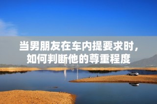 当男朋友在车内提要求时，如何判断他的尊重程度