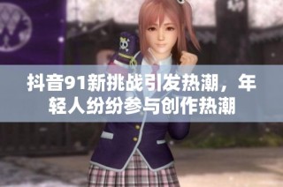 抖音91新挑战引发热潮，年轻人纷纷参与创作热潮