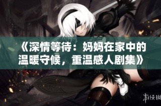 《深情等待：妈妈在家中的温暖守候，重温感人剧集》