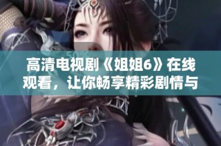 高清电视剧《姐姐6》在线观看，让你畅享精彩剧情与人物情感