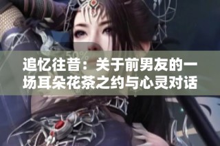 追忆往昔：关于前男友的一场耳朵花茶之约与心灵对话