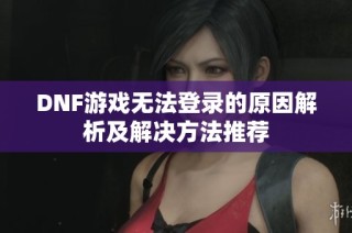 DNF游戏无法登录的原因解析及解决方法推荐